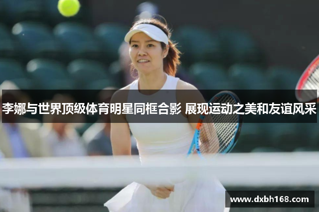 李娜与世界顶级体育明星同框合影 展现运动之美和友谊风采