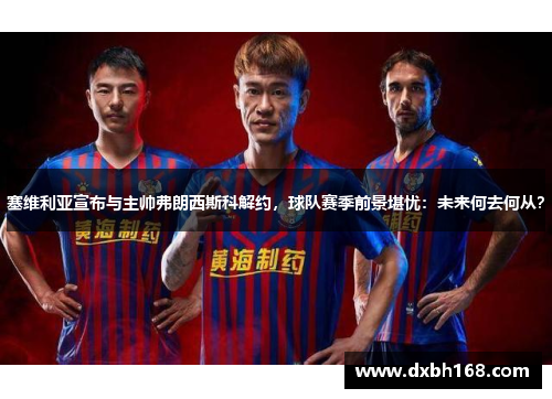 塞维利亚宣布与主帅弗朗西斯科解约，球队赛季前景堪忧：未来何去何从？