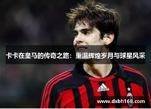 卡卡在皇马的传奇之路：重温辉煌岁月与球星风采