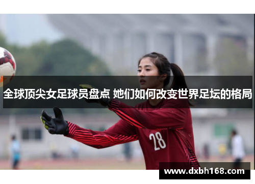全球顶尖女足球员盘点 她们如何改变世界足坛的格局